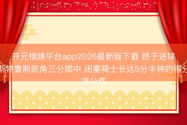 开元棋牌平台app2026最新版下载 终于进球！斯特鲁斯底角三分掷中 闭塞骑士长达5分半钟的得分荒
