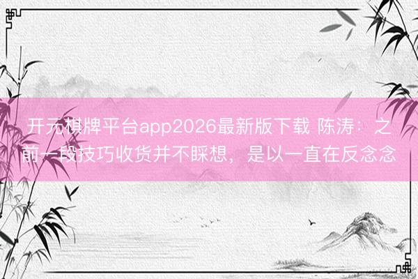 开元棋牌平台app2026最新版下载 陈涛：之前一段技巧收货并不睬想，是以一直在反念念
