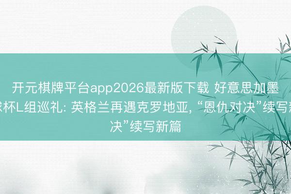 开元棋牌平台app2026最新版下载 好意思加墨寰球杯L组巡礼: 英格兰再遇克罗地亚, “恩仇对决”续写新篇