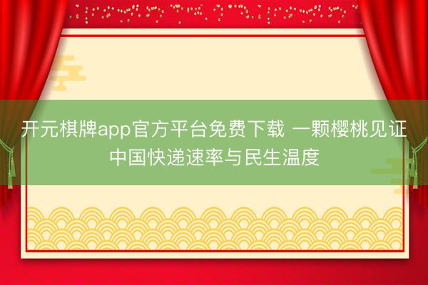 开元棋牌app官方平台免费下载 一颗樱桃见证中国快递速率与民生温度