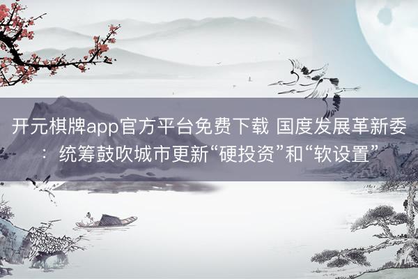 开元棋牌app官方平台免费下载 国度发展革新委：统筹鼓吹城市更新“硬投资”和“软设置”