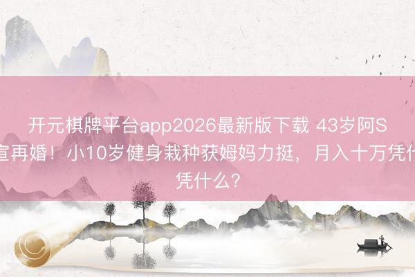 开元棋牌平台app2026最新版下载 43岁阿Sa官宣再婚！小10岁健身栽种获姆妈力挺，月入十万凭什么？