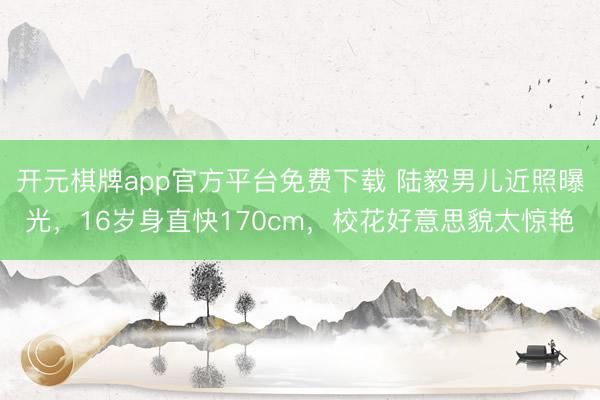 开元棋牌app官方平台免费下载 陆毅男儿近照曝光，16岁身直快170cm，校花好意思貌太惊艳