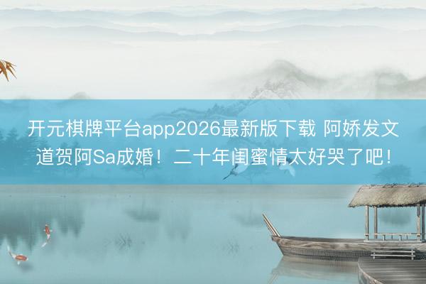 开元棋牌平台app2026最新版下载 阿娇发文道贺阿Sa成婚！二十年闺蜜情太好哭了吧！