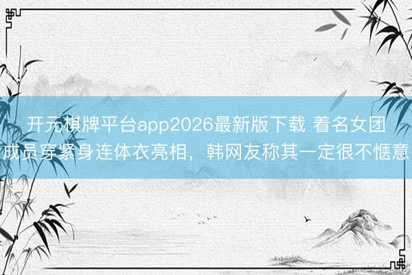 开元棋牌平台app2026最新版下载 着名女团成员穿紧身连体衣亮相，韩网友称其一定很不惬意