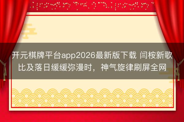 开元棋牌平台app2026最新版下载 闫桉新歌比及落日缓缓弥漫时，神气旋律刷屏全网