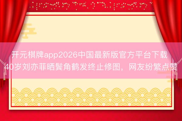 开元棋牌app2026中国最新版官方平台下载 40岁刘亦菲晒鬓角鹤发终止修图，网友纷繁点赞