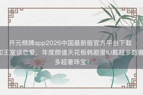 开元棋牌app2026中国最新版官方平台下载 财阀和王室谈恋爱，年度颜值天花板韩剧里IU戴超多超奢珠宝！