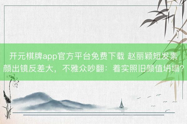 开元棋牌app官方平台免费下载 赵丽颖短发素颜出镜反差大，不雅众吵翻：着实照旧颜值坍塌？