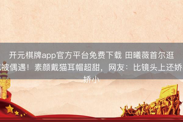 开元棋牌app官方平台免费下载 田曦薇首尔逛吃被偶遇！素颜戴猫耳帽超甜，网友：比镜头上还娇小