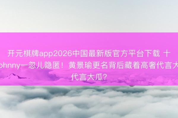 开元棋牌app2026中国最新版官方平台下载 十年Johnny一忽儿隐匿！黄景瑜更名背后藏着高奢代言大瓜？