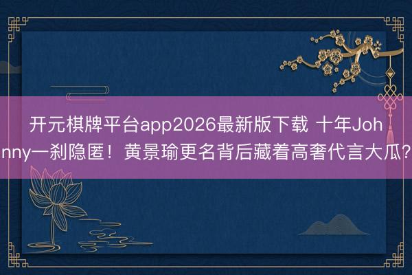 开元棋牌平台app2026最新版下载 十年Johnny一刹隐匿！黄景瑜更名背后藏着高奢代言大瓜？