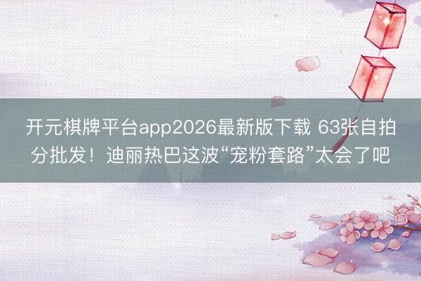 开元棋牌平台app2026最新版下载 63张自拍分批发！迪丽热巴这波“宠粉套路”太会了吧