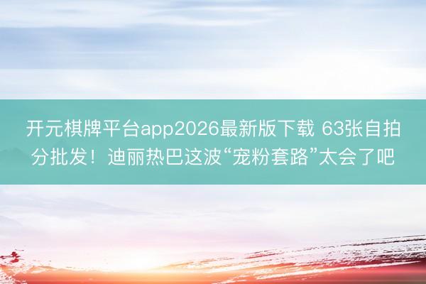 开元棋牌平台app2026最新版下载 63张自拍分批发！迪丽热巴这波“宠粉套路”太会了吧