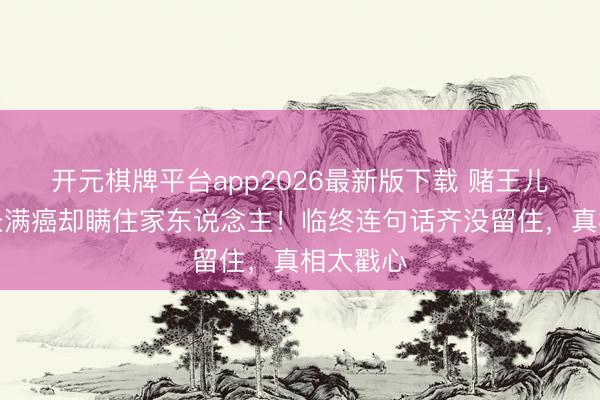 开元棋牌平台app2026最新版下载 赌王儿子全身长满癌却瞒住家东说念主！临终连句话齐没留住，真相太戳心