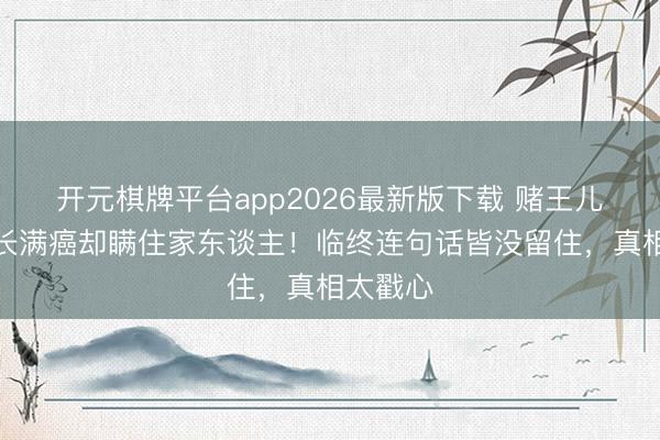 开元棋牌平台app2026最新版下载 赌王儿子全身长满癌却瞒住家东谈主！临终连句话皆没留住，真相太戳心