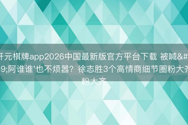 开元棋牌app2026中国最新版官方平台下载 被喊'阿谁谁'也不烦嚣？徐志胜3个高情商细节圈粉大齐