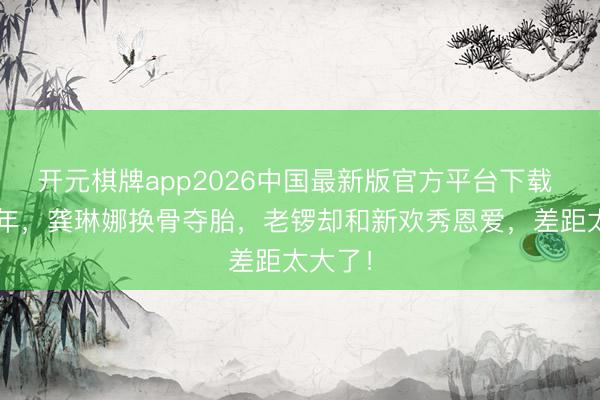 开元棋牌app2026中国最新版官方平台下载 离异1年,龚琳娜换骨夺胎,老锣却和新欢秀恩爱,差距太大了!