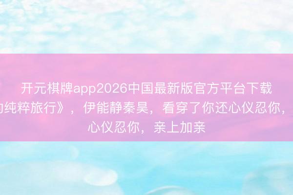 开元棋牌app2026中国最新版官方平台下载 《太太的纯粹旅行》，伊能静秦昊，看穿了你还心仪忍你，亲上加亲