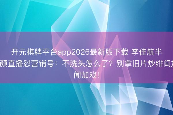 开元棋牌平台app2026最新版下载 李佳航半夜素颜直播怼营销号：不洗头怎么了？别拿旧片炒绯闻加戏！