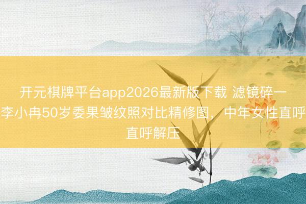 开元棋牌平台app2026最新版下载 滤镜碎一地！李小冉50岁委果皱纹照对比精修图，中年女性直呼解压