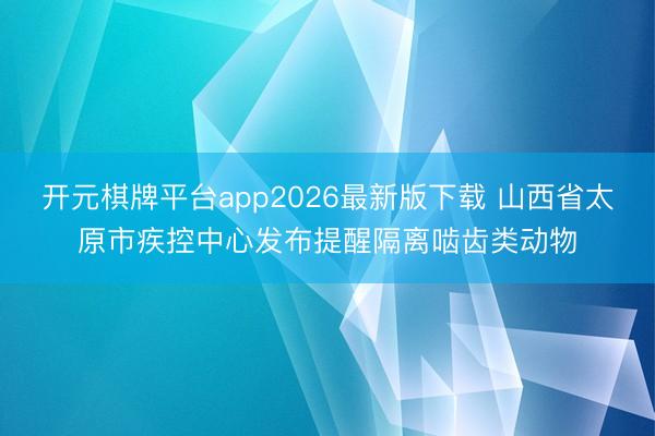 开元棋牌平台app2026最新版下载 山西省太原市疾控中心发布提醒隔离啮齿类动物