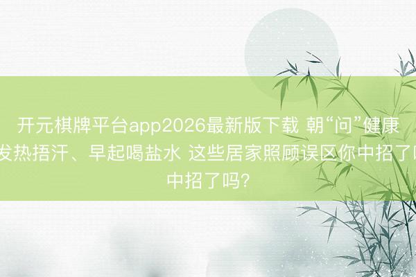 开元棋牌平台app2026最新版下载 朝“问”健康丨发热捂汗、早起喝盐水 这些居家照顾误区你中招了吗？