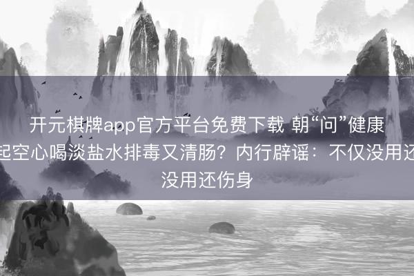 开元棋牌app官方平台免费下载 朝“问”健康丨晨起空心喝淡盐水排毒又清肠？内行辟谣：不仅没用还伤身