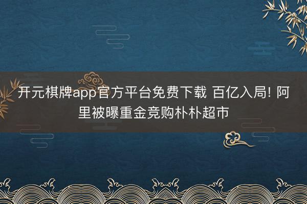 开元棋牌app官方平台免费下载 百亿入局! 阿里被曝重金竞购朴朴超市