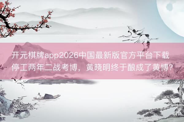 开元棋牌app2026中国最新版官方平台下载 停工两年二战考博，黄晓明终于酿成了黄博？
