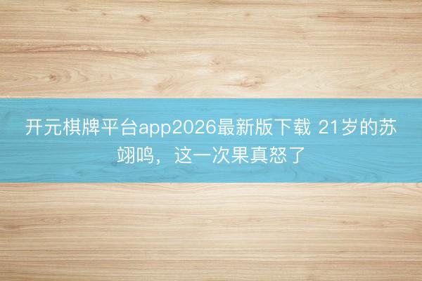 开元棋牌平台app2026最新版下载 21岁的苏翊鸣，这一次果真怒了
