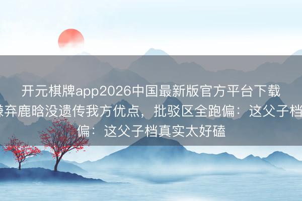 开元棋牌app2026中国最新版官方平台下载 邓超公开嫌弃鹿晗没遗传我方优点，批驳区全跑偏：这父子档真实太好磕