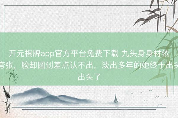 开元棋牌app官方平台免费下载 九头身身材依旧夸张，脸却圆到差点认不出，淡出多年的她终于出头了