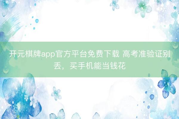 开元棋牌app官方平台免费下载 高考准验证别丢，买手机能当钱花
