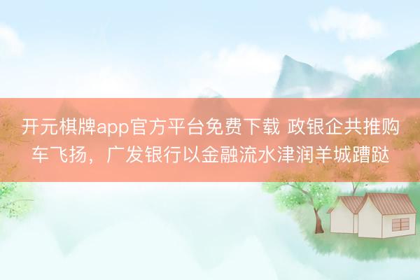 开元棋牌app官方平台免费下载 政银企共推购车飞扬，广发银行以金融流水津润羊城蹧跶