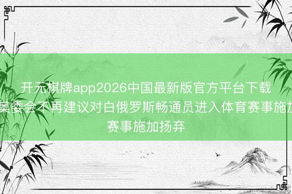 开元棋牌app2026中国最新版官方平台下载 国外奥委会不再建议对白俄罗斯畅通员进入体育赛事施加扬弃
