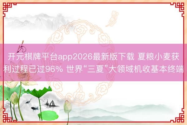 开元棋牌平台app2026最新版下载 夏粮小麦获利过程已过96% 世界“三夏”大领域机收基本终端